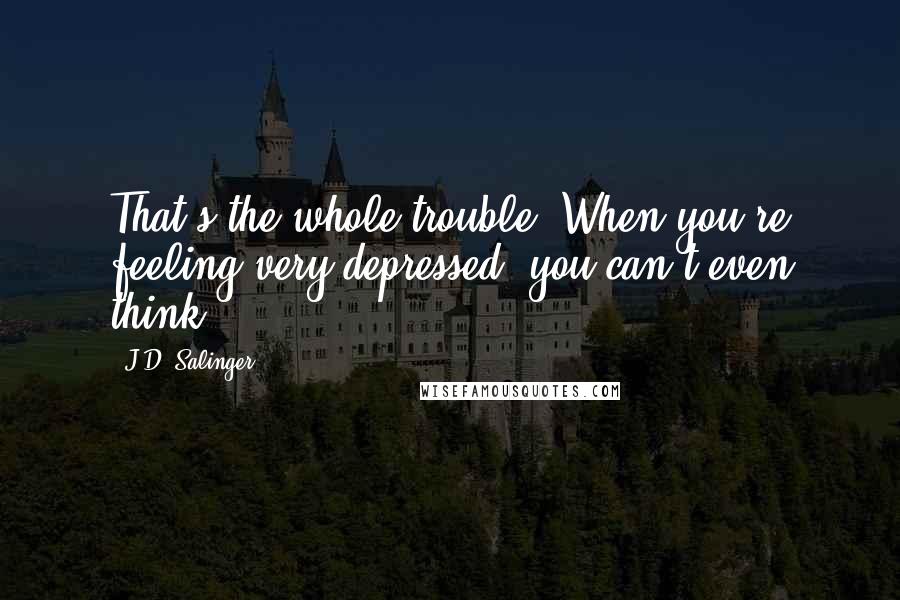 J.D. Salinger Quotes: That's the whole trouble. When you're feeling very depressed, you can't even think.