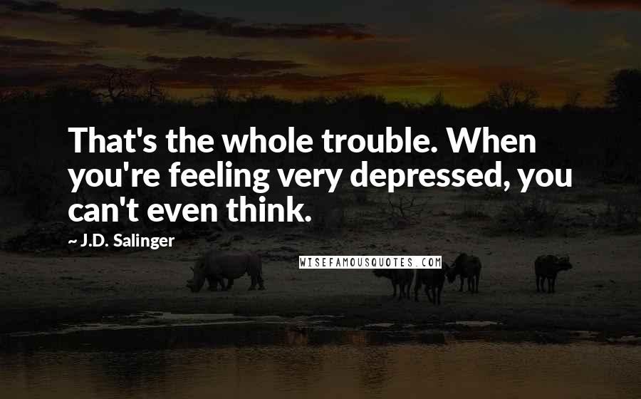 J.D. Salinger Quotes: That's the whole trouble. When you're feeling very depressed, you can't even think.