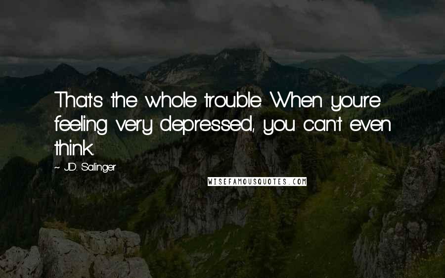 J.D. Salinger Quotes: That's the whole trouble. When you're feeling very depressed, you can't even think.