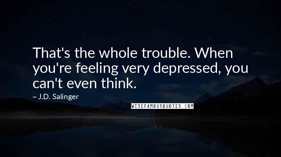 J.D. Salinger Quotes: That's the whole trouble. When you're feeling very depressed, you can't even think.