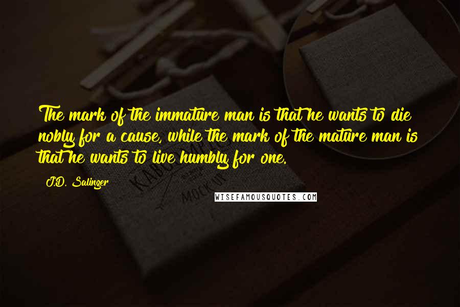 J.D. Salinger Quotes: The mark of the immature man is that he wants to die nobly for a cause, while the mark of the mature man is that he wants to live humbly for one.