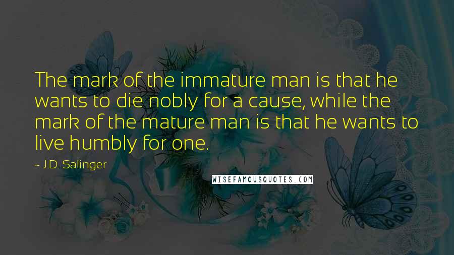 J.D. Salinger Quotes: The mark of the immature man is that he wants to die nobly for a cause, while the mark of the mature man is that he wants to live humbly for one.