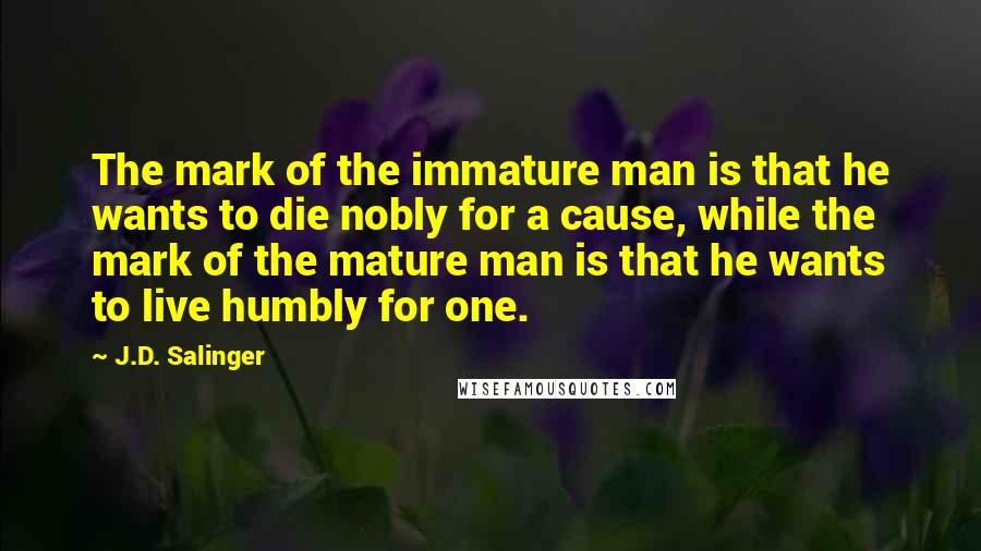 J.D. Salinger Quotes: The mark of the immature man is that he wants to die nobly for a cause, while the mark of the mature man is that he wants to live humbly for one.