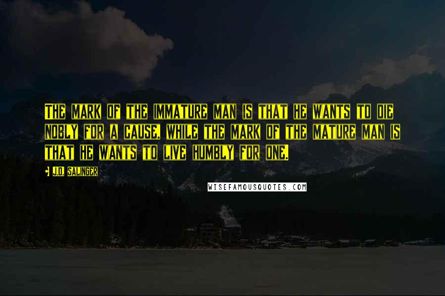 J.D. Salinger Quotes: The mark of the immature man is that he wants to die nobly for a cause, while the mark of the mature man is that he wants to live humbly for one.