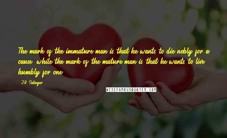 J.D. Salinger Quotes: The mark of the immature man is that he wants to die nobly for a cause, while the mark of the mature man is that he wants to live humbly for one.