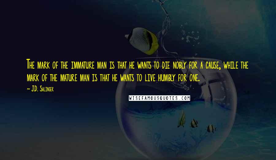 J.D. Salinger Quotes: The mark of the immature man is that he wants to die nobly for a cause, while the mark of the mature man is that he wants to live humbly for one.