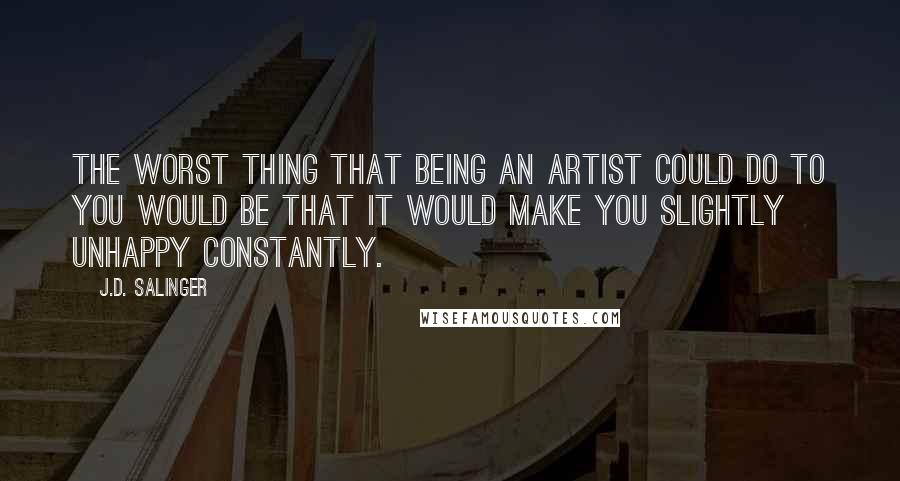 J.D. Salinger Quotes: The worst thing that being an artist could do to you would be that it would make you slightly unhappy constantly.