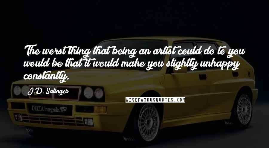 J.D. Salinger Quotes: The worst thing that being an artist could do to you would be that it would make you slightly unhappy constantly.