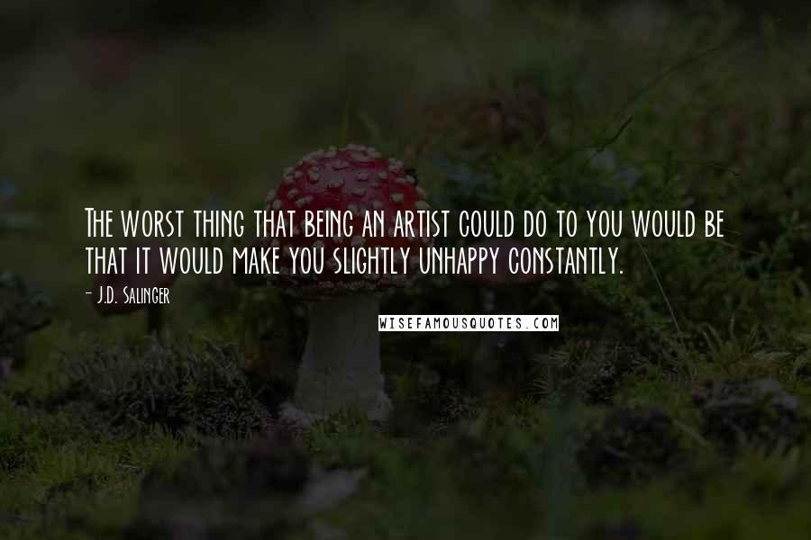 J.D. Salinger Quotes: The worst thing that being an artist could do to you would be that it would make you slightly unhappy constantly.