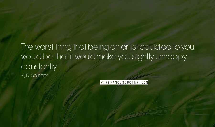 J.D. Salinger Quotes: The worst thing that being an artist could do to you would be that it would make you slightly unhappy constantly.