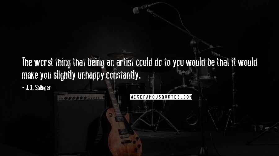 J.D. Salinger Quotes: The worst thing that being an artist could do to you would be that it would make you slightly unhappy constantly.