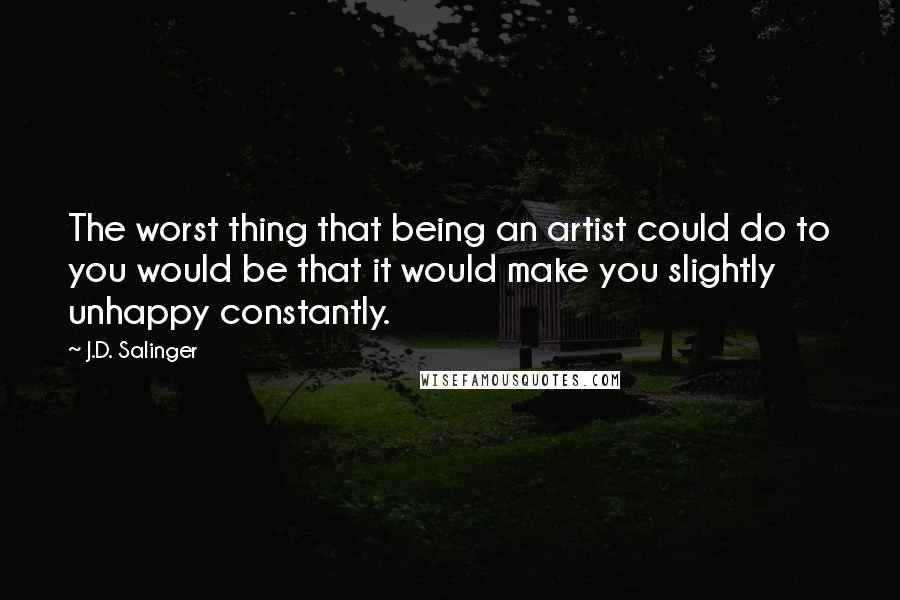 J.D. Salinger Quotes: The worst thing that being an artist could do to you would be that it would make you slightly unhappy constantly.
