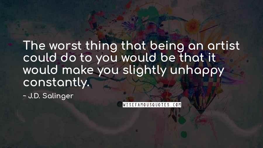J.D. Salinger Quotes: The worst thing that being an artist could do to you would be that it would make you slightly unhappy constantly.