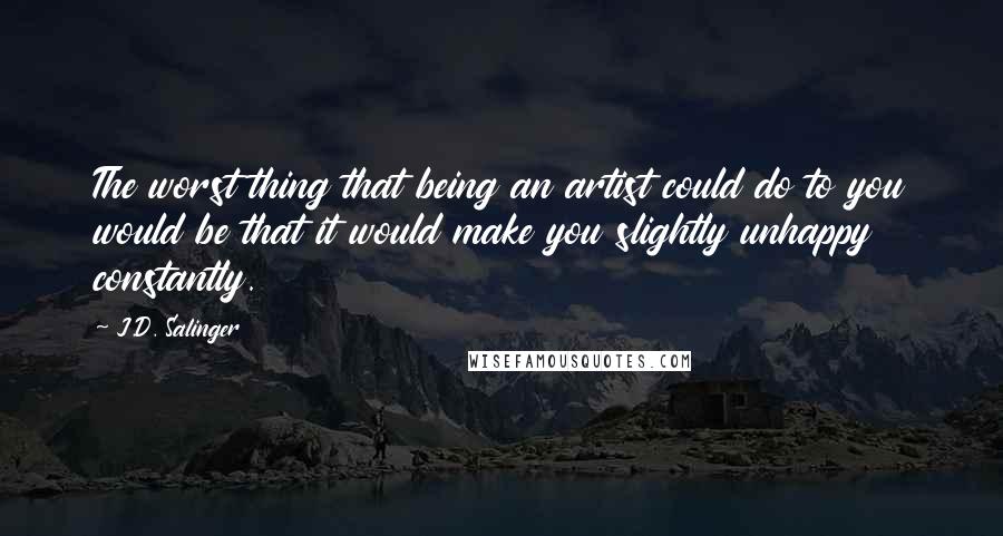 J.D. Salinger Quotes: The worst thing that being an artist could do to you would be that it would make you slightly unhappy constantly.