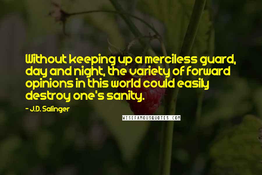 J.D. Salinger Quotes: Without keeping up a merciless guard, day and night, the variety of forward opinions in this world could easily destroy one's sanity.