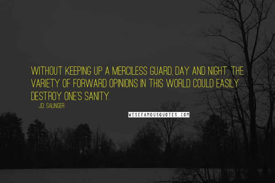 J.D. Salinger Quotes: Without keeping up a merciless guard, day and night, the variety of forward opinions in this world could easily destroy one's sanity.