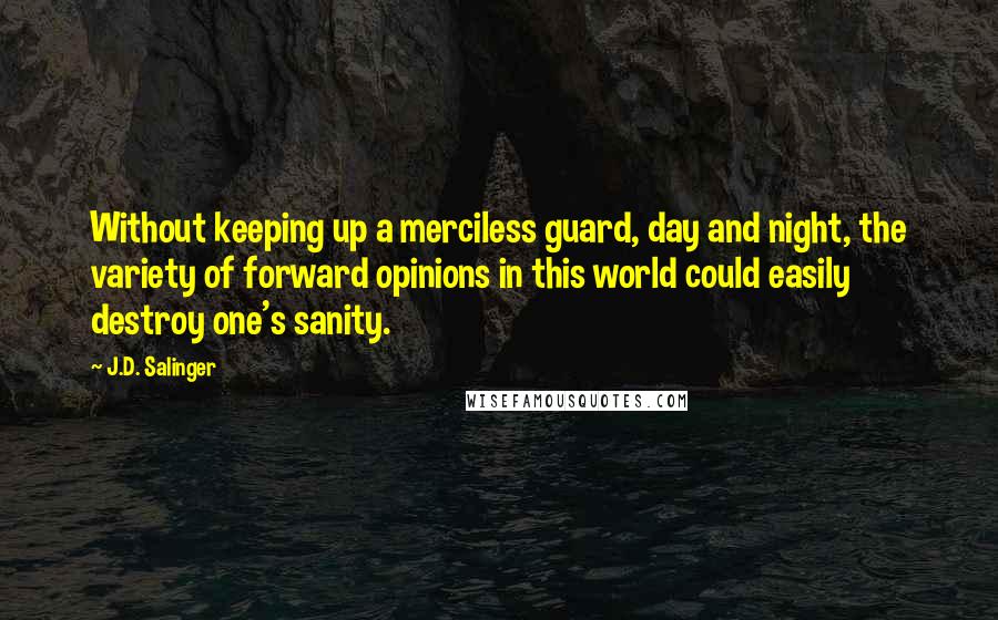 J.D. Salinger Quotes: Without keeping up a merciless guard, day and night, the variety of forward opinions in this world could easily destroy one's sanity.