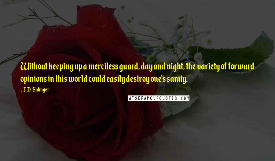 J.D. Salinger Quotes: Without keeping up a merciless guard, day and night, the variety of forward opinions in this world could easily destroy one's sanity.