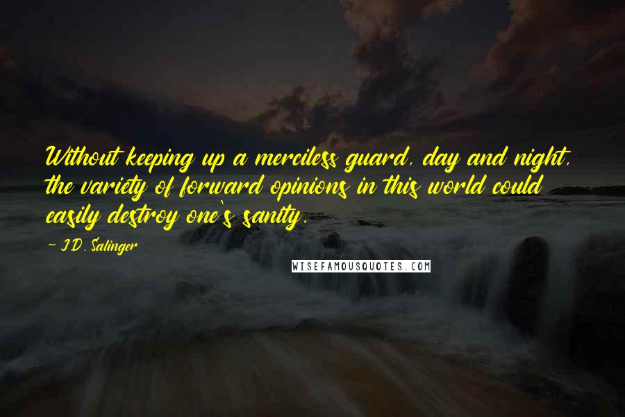 J.D. Salinger Quotes: Without keeping up a merciless guard, day and night, the variety of forward opinions in this world could easily destroy one's sanity.