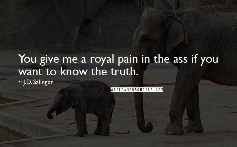 J.D. Salinger Quotes: You give me a royal pain in the ass if you want to know the truth.