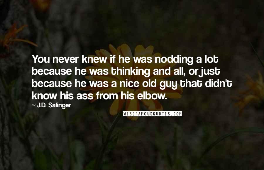 J.D. Salinger Quotes: You never knew if he was nodding a lot because he was thinking and all, or just because he was a nice old guy that didn't know his ass from his elbow.