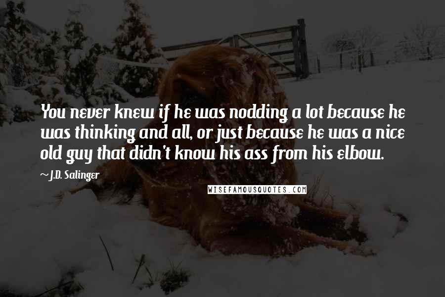 J.D. Salinger Quotes: You never knew if he was nodding a lot because he was thinking and all, or just because he was a nice old guy that didn't know his ass from his elbow.