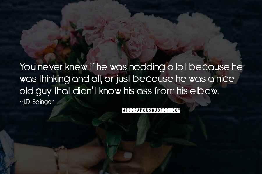 J.D. Salinger Quotes: You never knew if he was nodding a lot because he was thinking and all, or just because he was a nice old guy that didn't know his ass from his elbow.