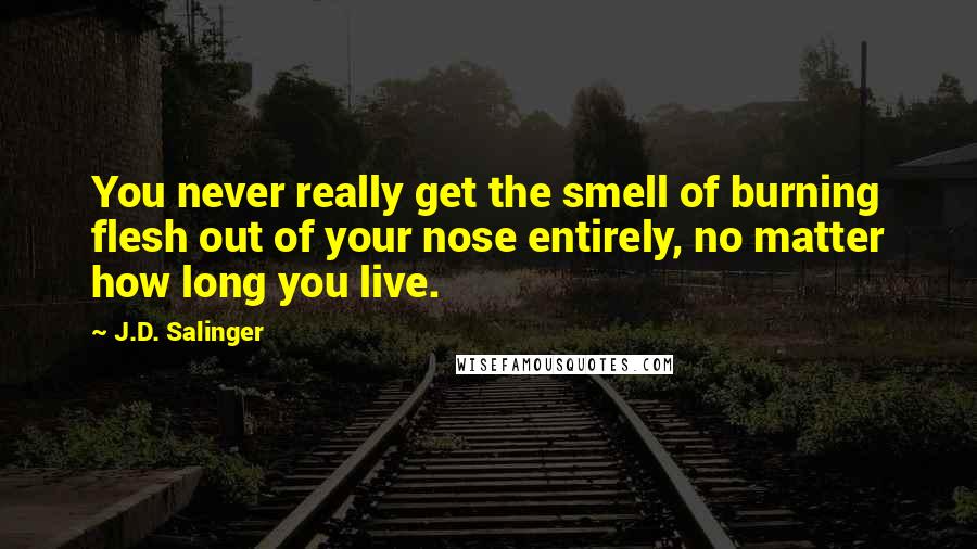 J.D. Salinger Quotes: You never really get the smell of burning flesh out of your nose entirely, no matter how long you live.