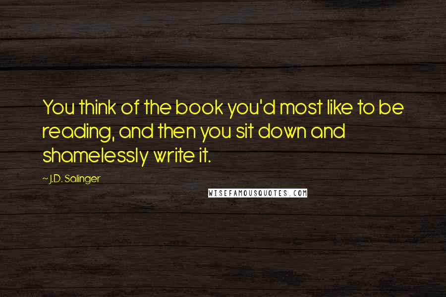 J.D. Salinger Quotes: You think of the book you'd most like to be reading, and then you sit down and shamelessly write it.