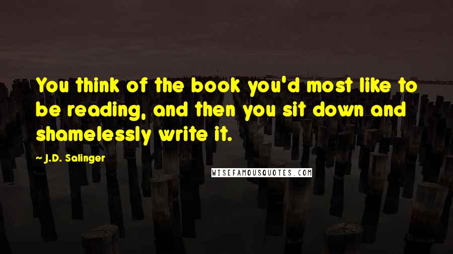 J.D. Salinger Quotes: You think of the book you'd most like to be reading, and then you sit down and shamelessly write it.