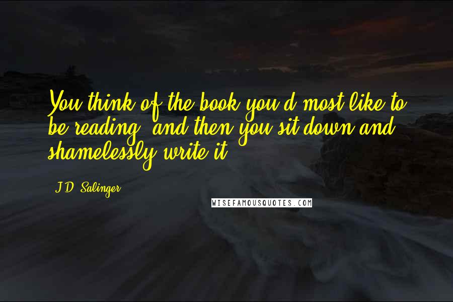 J.D. Salinger Quotes: You think of the book you'd most like to be reading, and then you sit down and shamelessly write it.