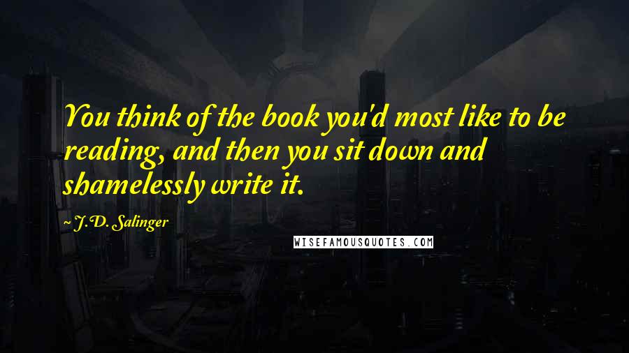 J.D. Salinger Quotes: You think of the book you'd most like to be reading, and then you sit down and shamelessly write it.