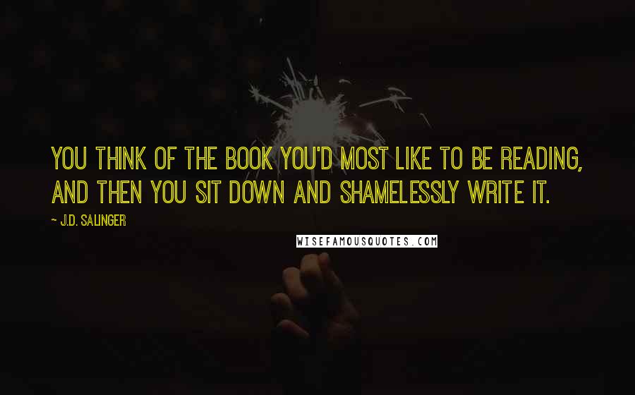 J.D. Salinger Quotes: You think of the book you'd most like to be reading, and then you sit down and shamelessly write it.