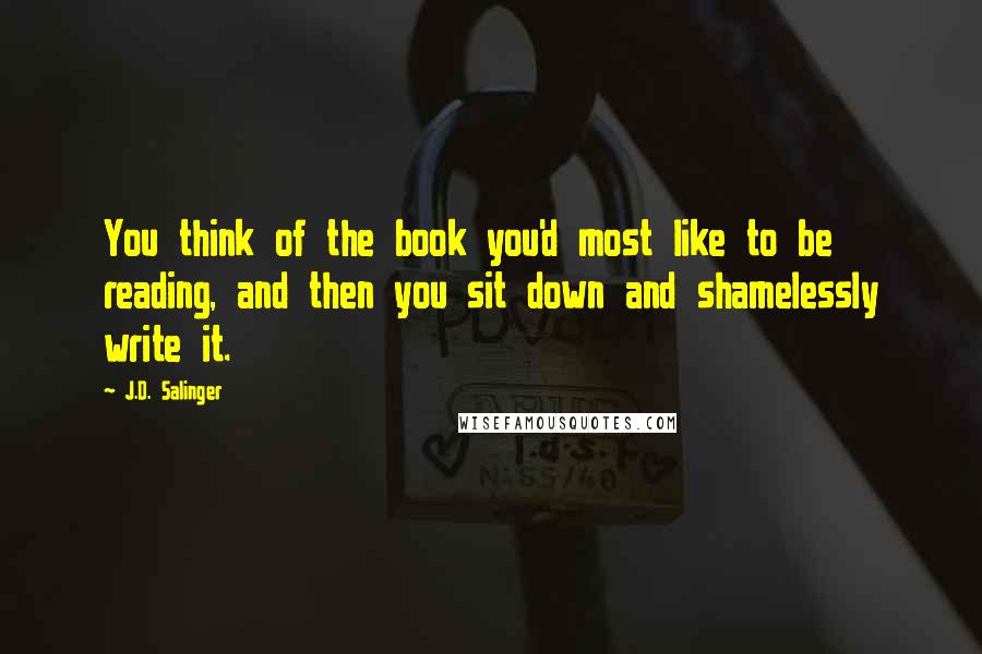 J.D. Salinger Quotes: You think of the book you'd most like to be reading, and then you sit down and shamelessly write it.