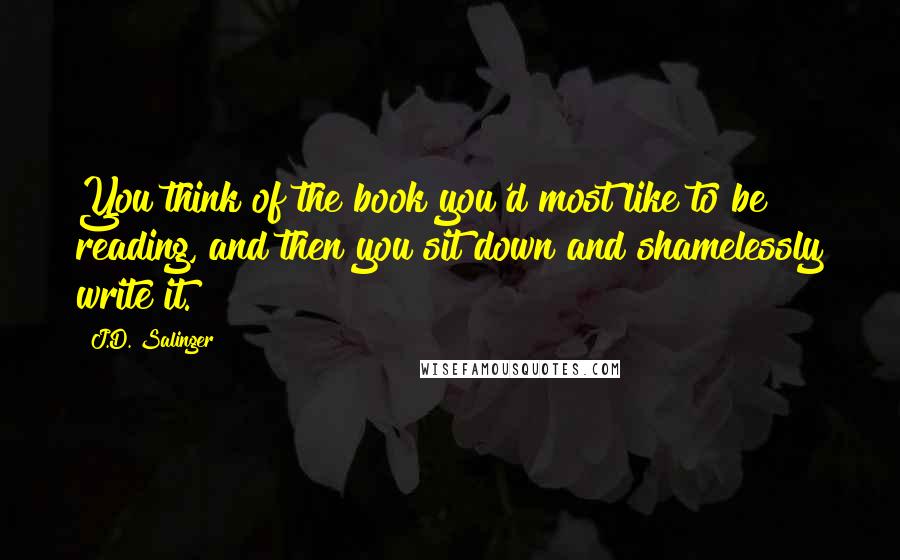 J.D. Salinger Quotes: You think of the book you'd most like to be reading, and then you sit down and shamelessly write it.