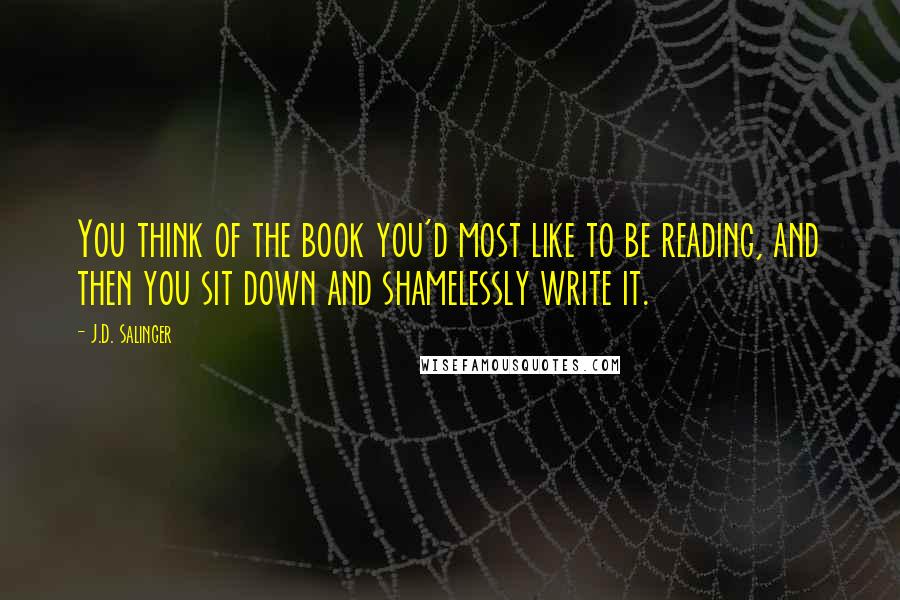 J.D. Salinger Quotes: You think of the book you'd most like to be reading, and then you sit down and shamelessly write it.