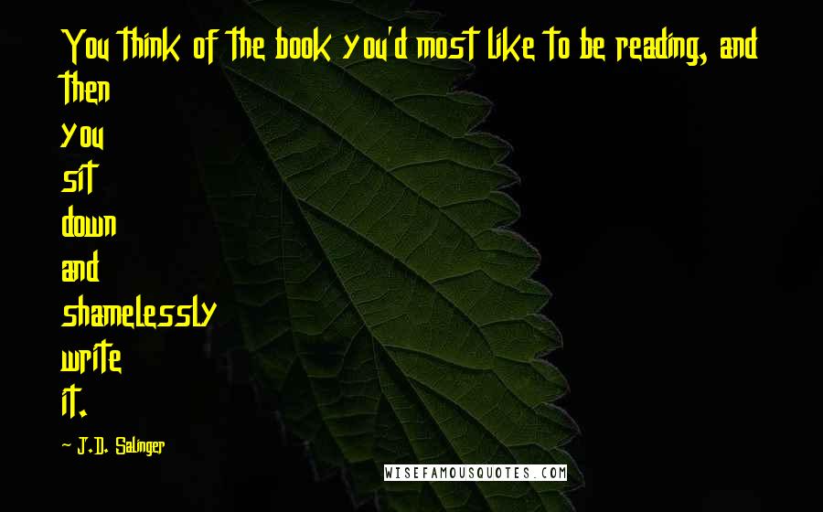 J.D. Salinger Quotes: You think of the book you'd most like to be reading, and then you sit down and shamelessly write it.