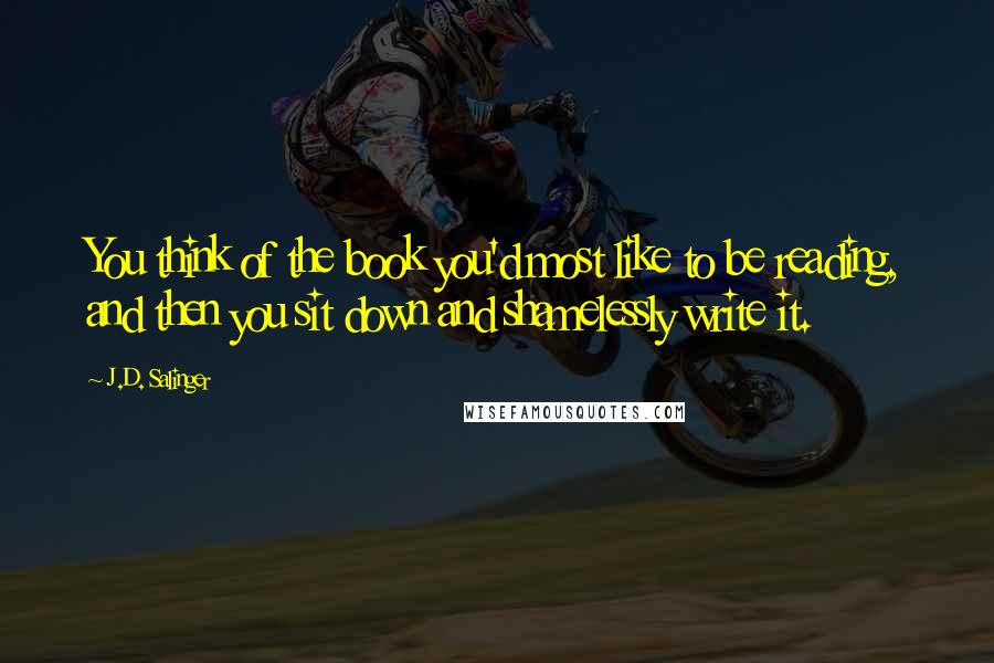 J.D. Salinger Quotes: You think of the book you'd most like to be reading, and then you sit down and shamelessly write it.