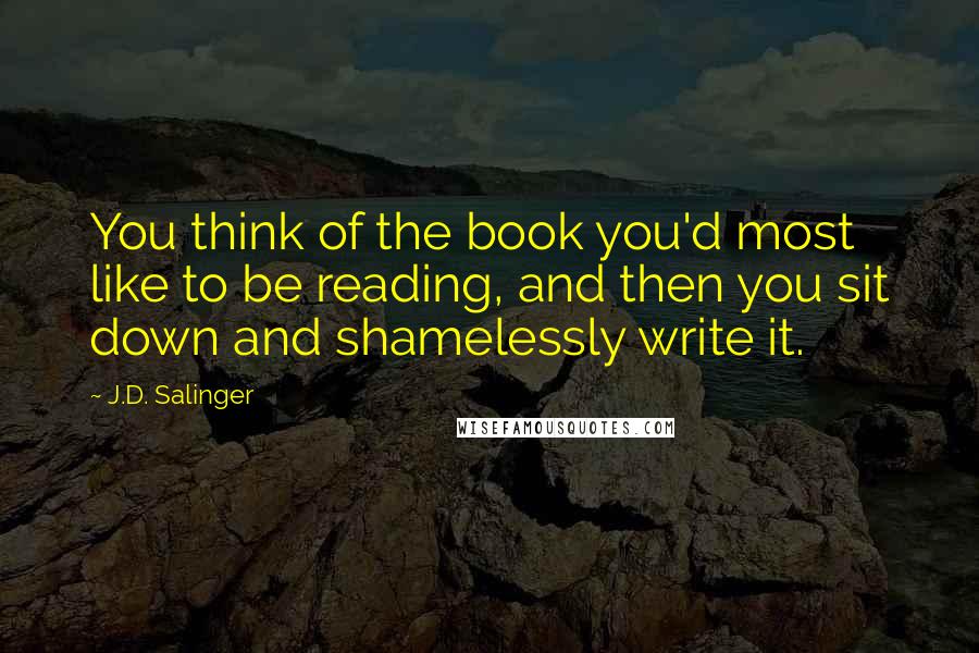 J.D. Salinger Quotes: You think of the book you'd most like to be reading, and then you sit down and shamelessly write it.