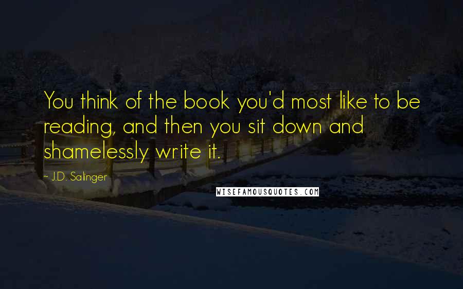 J.D. Salinger Quotes: You think of the book you'd most like to be reading, and then you sit down and shamelessly write it.