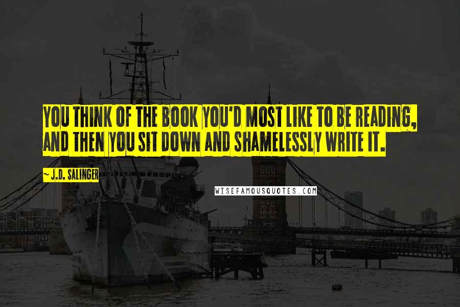 J.D. Salinger Quotes: You think of the book you'd most like to be reading, and then you sit down and shamelessly write it.