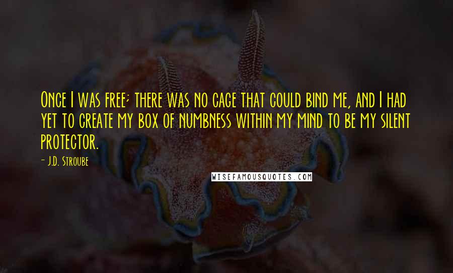 J.D. Stroube Quotes: Once I was free; there was no cage that could bind me, and I had yet to create my box of numbness within my mind to be my silent protector.