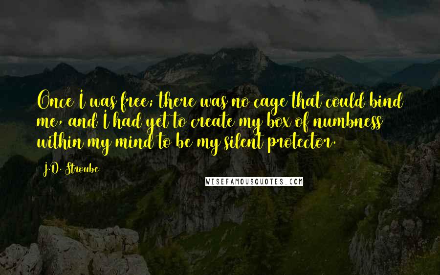 J.D. Stroube Quotes: Once I was free; there was no cage that could bind me, and I had yet to create my box of numbness within my mind to be my silent protector.