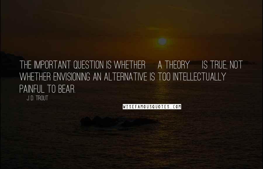 J. D. Trout Quotes: The important question is whether [a theory] is true, not whether envisioning an alternative is too intellectually painful to bear.