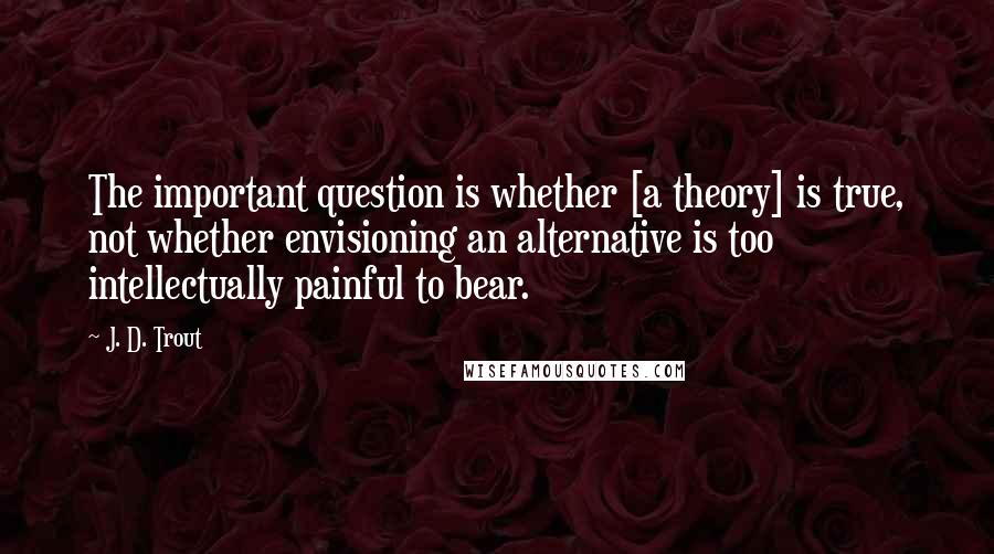 J. D. Trout Quotes: The important question is whether [a theory] is true, not whether envisioning an alternative is too intellectually painful to bear.