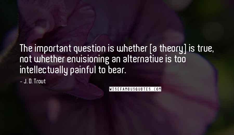 J. D. Trout Quotes: The important question is whether [a theory] is true, not whether envisioning an alternative is too intellectually painful to bear.