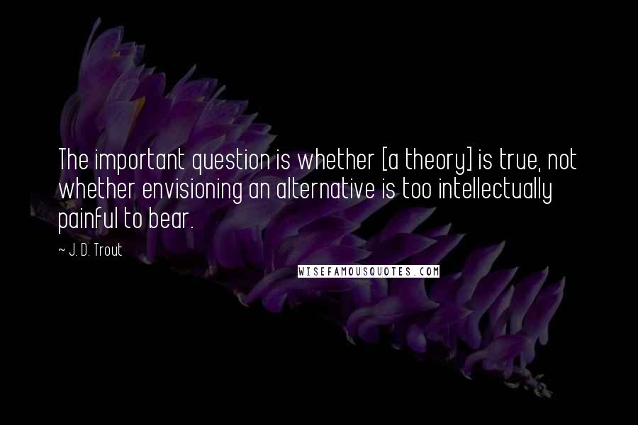 J. D. Trout Quotes: The important question is whether [a theory] is true, not whether envisioning an alternative is too intellectually painful to bear.