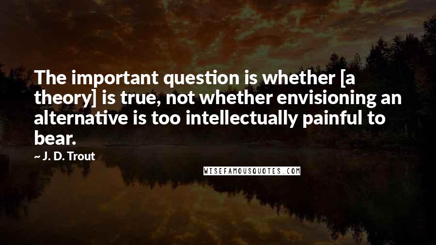 J. D. Trout Quotes: The important question is whether [a theory] is true, not whether envisioning an alternative is too intellectually painful to bear.