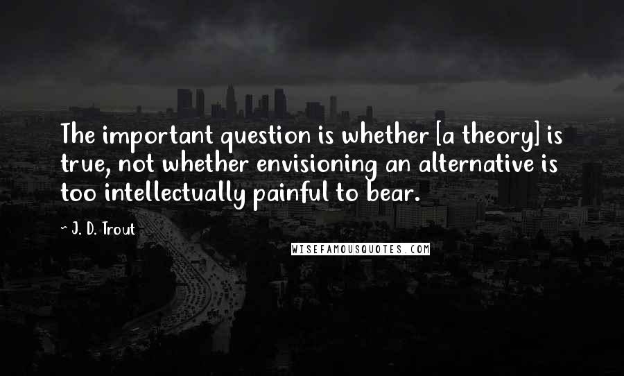 J. D. Trout Quotes: The important question is whether [a theory] is true, not whether envisioning an alternative is too intellectually painful to bear.