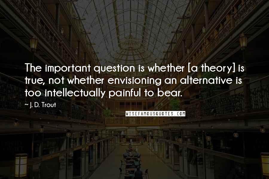 J. D. Trout Quotes: The important question is whether [a theory] is true, not whether envisioning an alternative is too intellectually painful to bear.